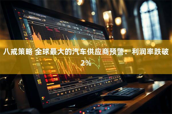 八戒策略 全球最大的汽车供应商预警：利润率跌破2%