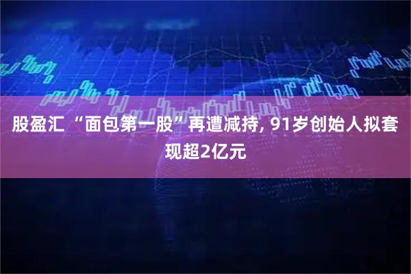 股盈汇 “面包第一股”再遭减持, 91岁创始人拟套现超2亿元