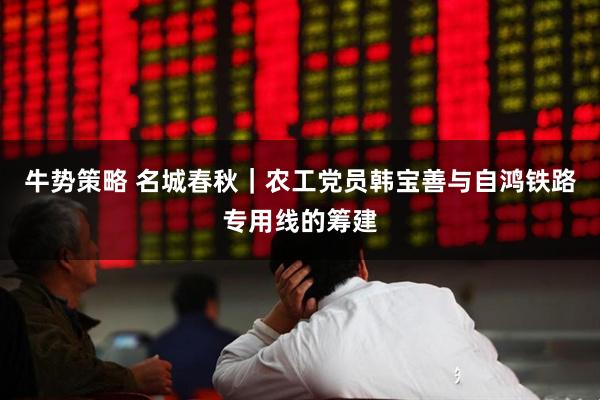 牛势策略 名城春秋｜农工党员韩宝善与自鸿铁路专用线的筹建