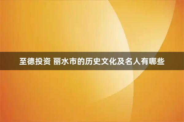 至德投资 丽水市的历史文化及名人有哪些