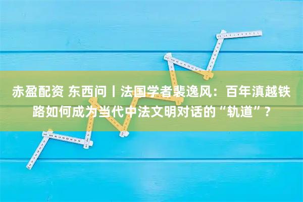 赤盈配资 东西问丨法国学者裴逸风：百年滇越铁路如何成为当代中法文明对话的“轨道”？