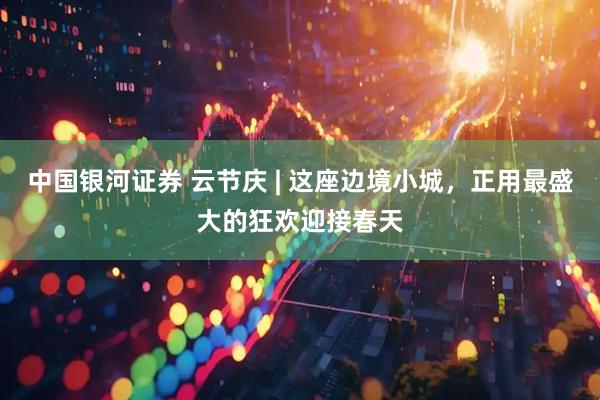 中国银河证券 云节庆 | 这座边境小城，正用最盛大的狂欢迎接春天